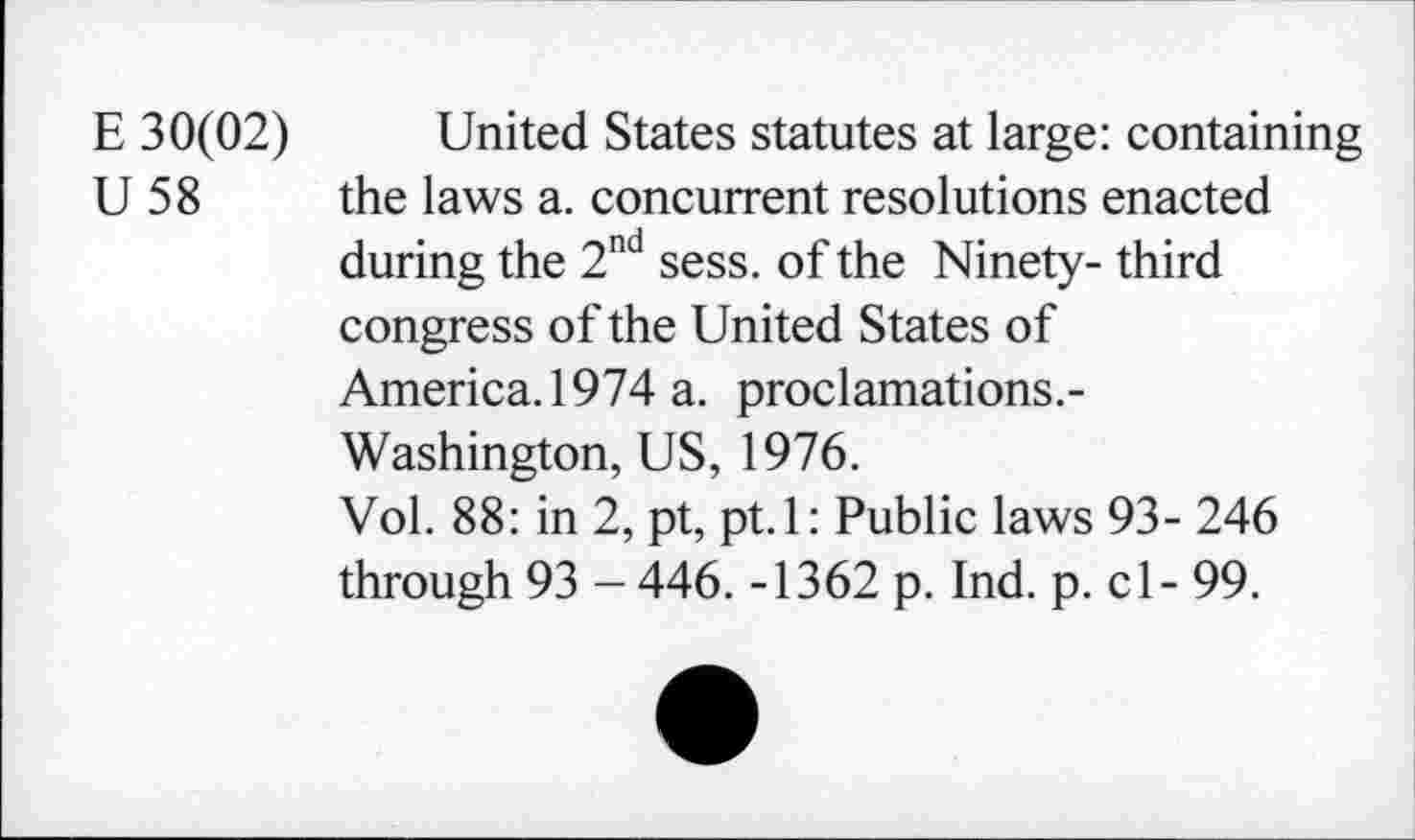 ﻿E 30(02) United States statutes at large: containing U 58 the laws a. concurrent resolutions enacted during the 2nd sess. of the Ninety- third congress of the United States of America. 1974 a. proclamations.-Washington, US, 1976.
Vol. 88: in 2, pt, pt.l: Public laws 93- 246 through 93 - 446. -1362 p. Ind. p. cl - 99.